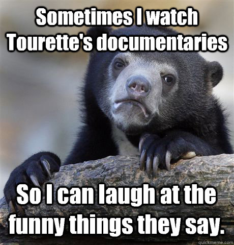 Sometimes I watch Tourette's documentaries  So I can laugh at the funny things they say.  Confession Bear