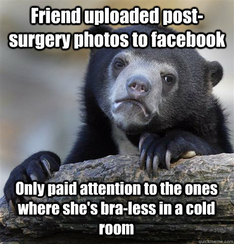 Friend uploaded post-surgery photos to facebook Only paid attention to the ones where she's bra-less in a cold room  Confession Bear