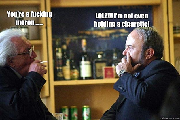 You're a fucking moron....... LOLZ!!! I'm not even holding a cigarette!  Meme