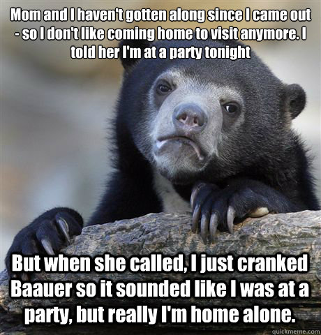 Mom and I haven't gotten along since I came out - so I don't like coming home to visit anymore. I told her I'm at a party tonight But when she called, I just cranked Baauer so it sounded like I was at a party, but really I'm home alone. - Mom and I haven't gotten along since I came out - so I don't like coming home to visit anymore. I told her I'm at a party tonight But when she called, I just cranked Baauer so it sounded like I was at a party, but really I'm home alone.  Confession Bear