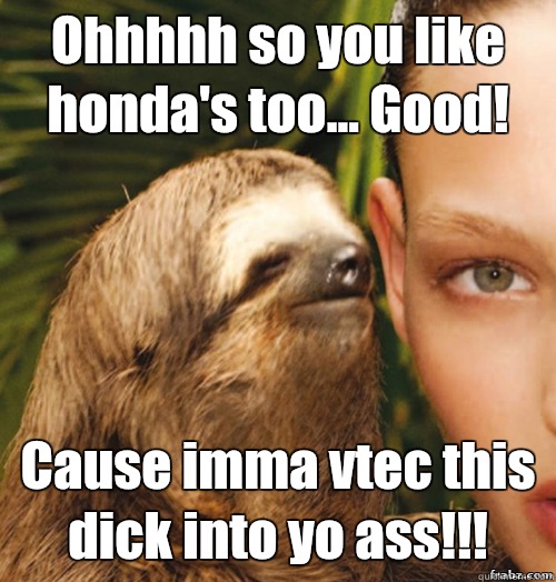 Ohhhhh so you like honda's too... Good! Cause imma vtec this dick into yo ass!!!  rape sloth