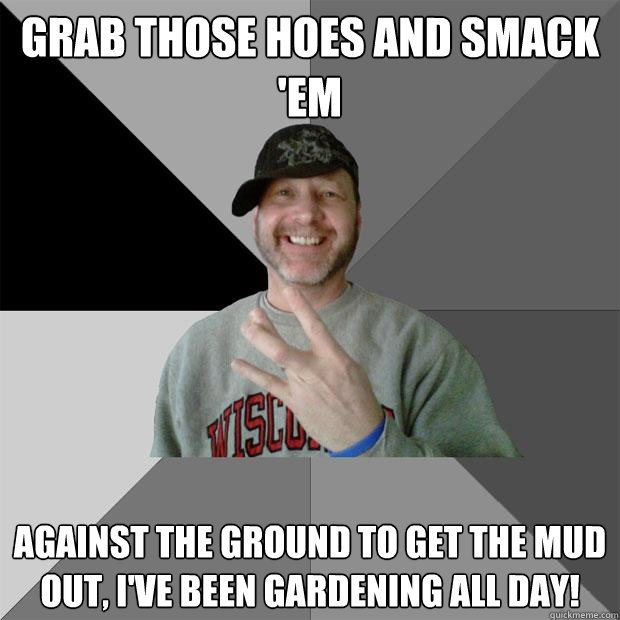 grab those hoes and smack 'em against the ground to get the mud out, i've been gardening all day!  Hood Dad