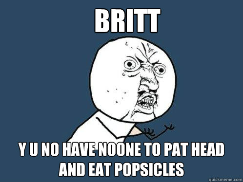 Britt y u no have noone to pat head and eat popsicles  Y U No