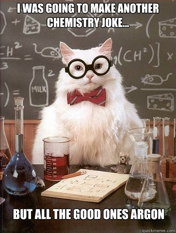 I was going to make another chemistry joke... But all the good ones Argon - I was going to make another chemistry joke... But all the good ones Argon  Chemistry Cat