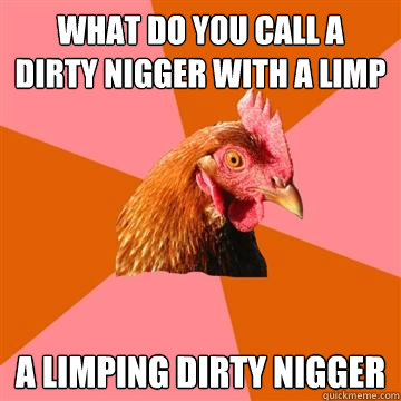 What do you call a dirty nigger with a limp A limping dirty nigger - What do you call a dirty nigger with a limp A limping dirty nigger  Anti-Joke Chicken