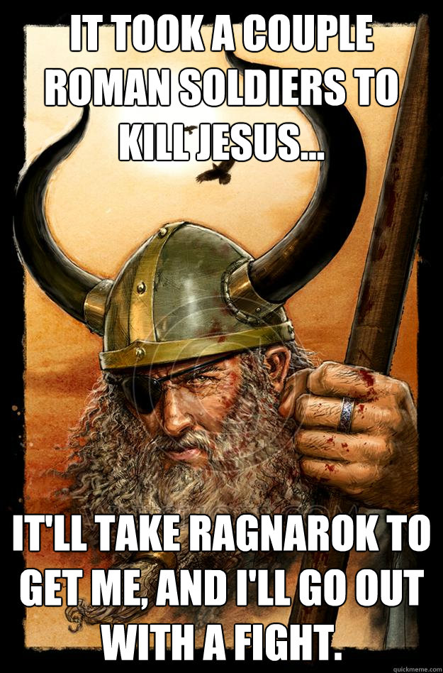 It took a couple Roman soldiers to kill Jesus... It'll take Ragnarok to get me, and I'll go out with a fight.  