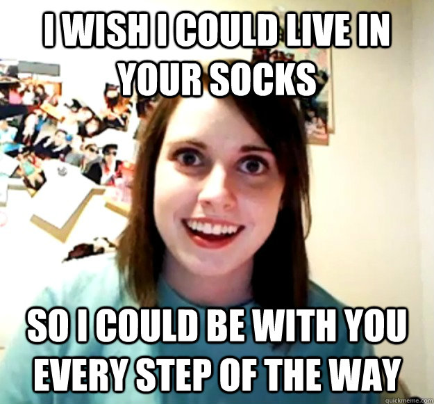 I wish I could live in your socks so I could be with you every step of the way - I wish I could live in your socks so I could be with you every step of the way  Overly Attached Girlfriend