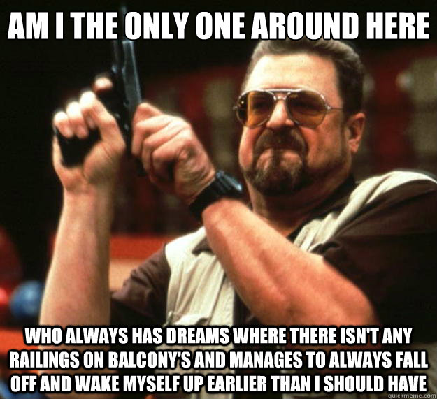 Am I the only one around here who always has dreams where there isn't any railings on balcony's and manages to always fall off and wake myself up earlier than I should have  Big Lebowski