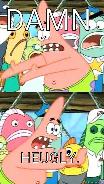 DAMN HEUGLY.             Push it somewhere else Patrick