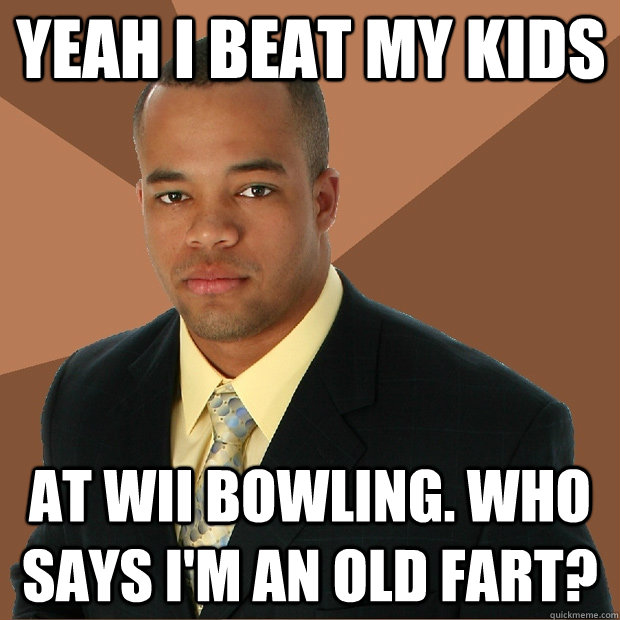 yeah i beat my kids at wii bowling. Who says I'm an old fart?  Successful Black Man