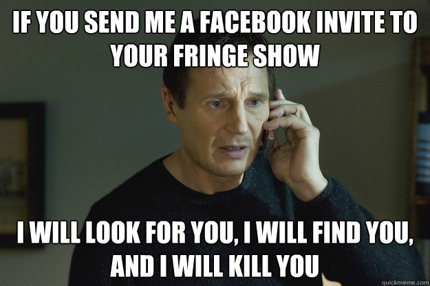 If you send me a facebook invite to your fringe show i will look for you, i will find you, and i will kill you - If you send me a facebook invite to your fringe show i will look for you, i will find you, and i will kill you  Taken Liam Neeson