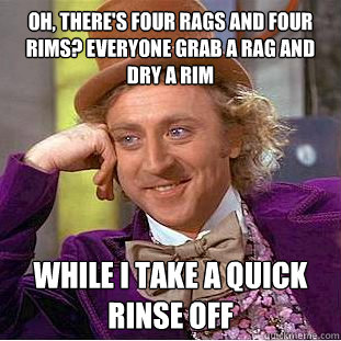 oh, there's four rags and four rims? everyone grab a rag and dry a rim while i take a quick rinse off  Condescending Wonka