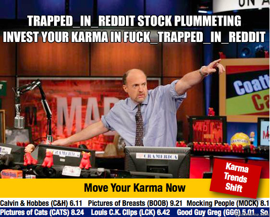 Trapped_In_Reddit stock plummeting
Invest your Karma in Fuck_Trapped_In_Reddit   - Trapped_In_Reddit stock plummeting
Invest your Karma in Fuck_Trapped_In_Reddit    Mad Karma with Jim Cramer