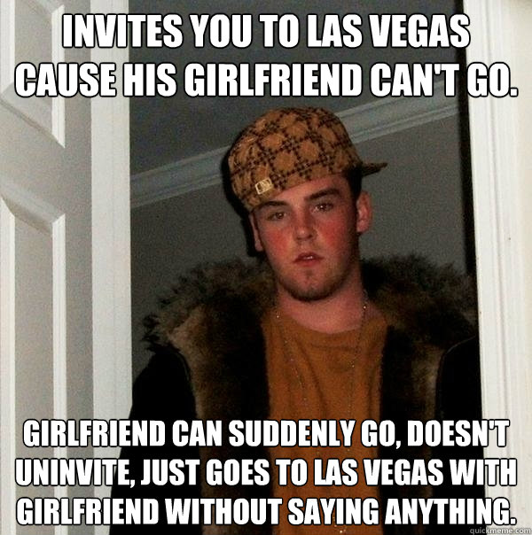 Invites you to Las Vegas cause his girlfriend can't go. Girlfriend can suddenly go, doesn't uninvite, just goes to Las Vegas with girlfriend without saying anything.  Scumbag Steve