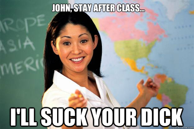 John, stay after class... I'll suck your dick  Unhelpful High School Teacher