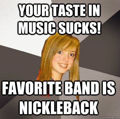 Your taste in music sucks! favorite band is nickleback  Musically Oblivious 8th Grader