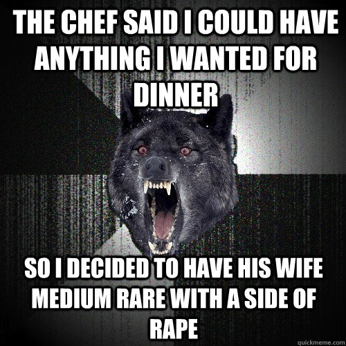 The chef said I could have anything I wanted for dinner So I decided to have his wife medium rare with a side of rape  Insanity Wolf