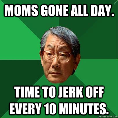 Moms gone all day. Time to jerk off every 10 minutes. - Moms gone all day. Time to jerk off every 10 minutes.  High Expectations Asian Father