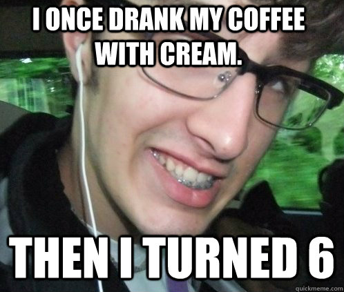 i once drank my coffee with cream.  then i turned 6  