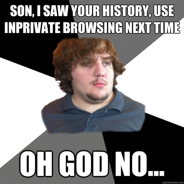 Son, i saw your history, use inprivate browsing next time oh god no...  Family Tech Support Guy