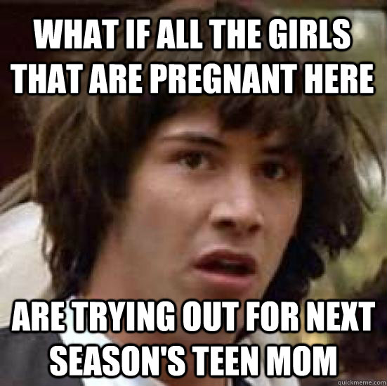 What if all the girls that are pregnant here are trying out for next season's teen mom  conspiracy keanu