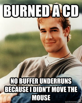 Burned a CD no buffer underruns because I didn't move the mouse  Late 90s kid advantages