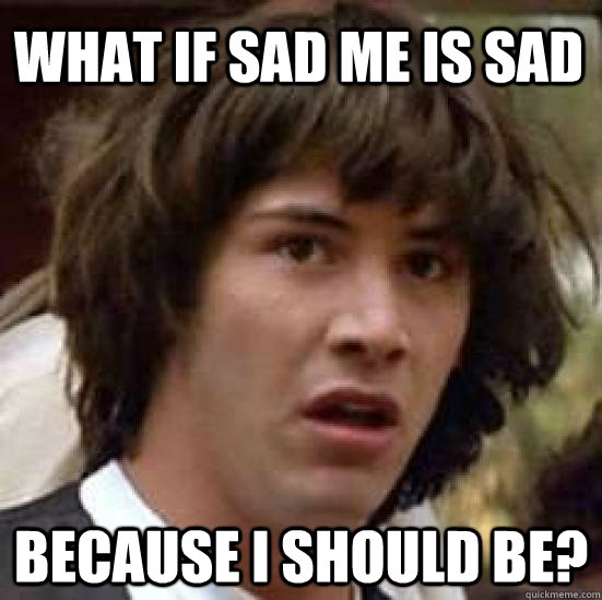 What if sad me is sad because i should be? - What if sad me is sad because i should be?  conspiracy keanu