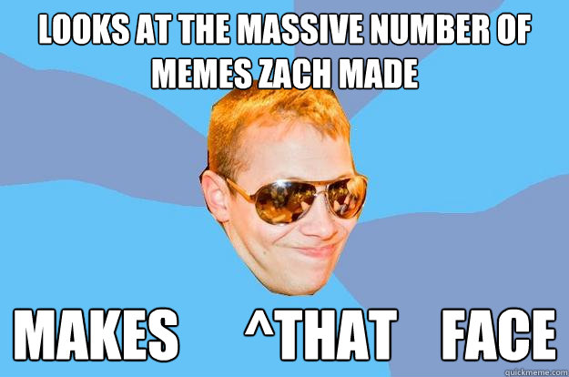 Looks at the massive number of memes zach made Makes      ^that    face  