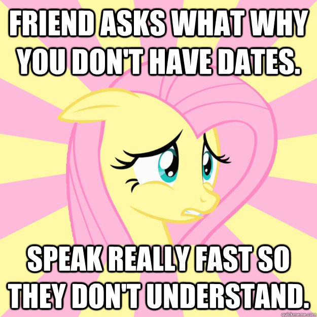 friend asks what why you don't have dates. Speak really fast so they don't understand.  Socially awkward brony