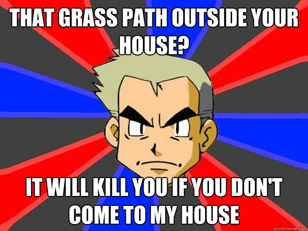 that grass path outside your house? It will kill you if you don't come to my house  Professor Oak