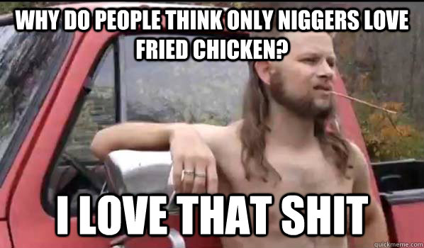 Why do people think only niggers love fried chicken? I love that shit  Almost Politically Correct Redneck