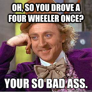 Oh, so you drove a four wheeler once?  Your so bad ass.
 - Oh, so you drove a four wheeler once?  Your so bad ass.
  Condescending Wonka