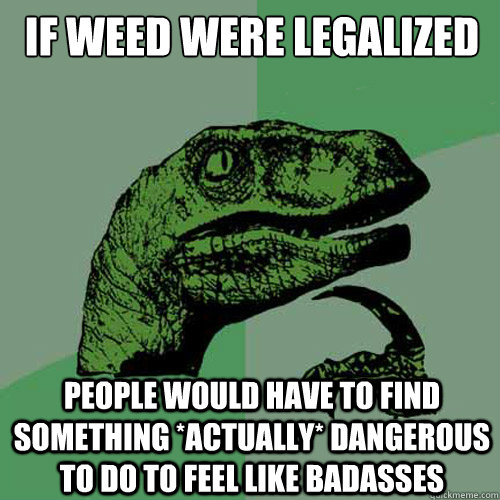 If weed were legalized People would have to find something *ACTUALLY* dangerous to do to feel like badasses   Philosoraptor