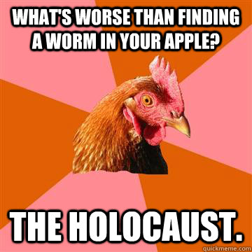 What's worse than finding a worm in your apple? The Holocaust. - What's worse than finding a worm in your apple? The Holocaust.  Anti-Joke Chicken