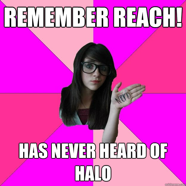 Remember Reach!  Has never heard of Halo  Idiot Nerd Girl