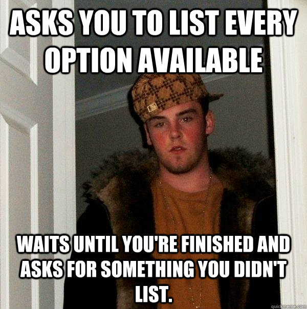 Asks you to list every option available Waits until you're finished and asks for something you didn't list. - Asks you to list every option available Waits until you're finished and asks for something you didn't list.  Scumbag Steve