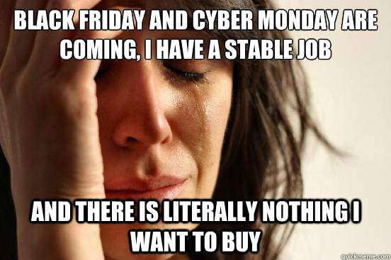 Black Friday and cyber monday are coming, I have a stable job And there is literally nothing I want to buy  First World Problems