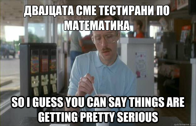 Двајцата сме тестирани по математика So I guess you can say thi  Things are getting pretty serious