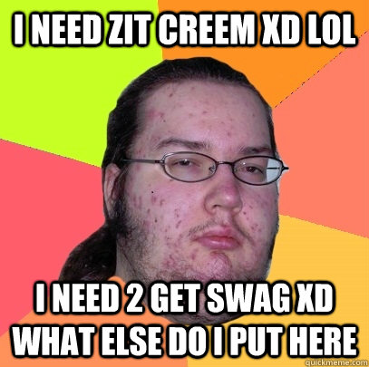 i need zit creem xD lol i need 2 get swag xd what else do i put here - i need zit creem xD lol i need 2 get swag xd what else do i put here  Butthurt Dweller