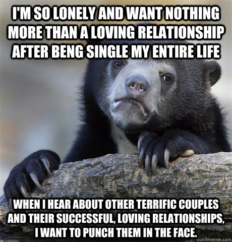 i'm so lonely and want nothing more than a loving relationship after beng single my entire life When I hear about other terrific couples and their successful, loving relationships, I want to punch them in the face.  Confession Bear