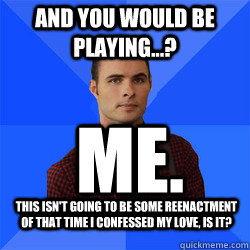 And you would be playing...? Me. This isn't going to be some reenactment of that time I confessed my love, is it?  Socially Awkward Darcy