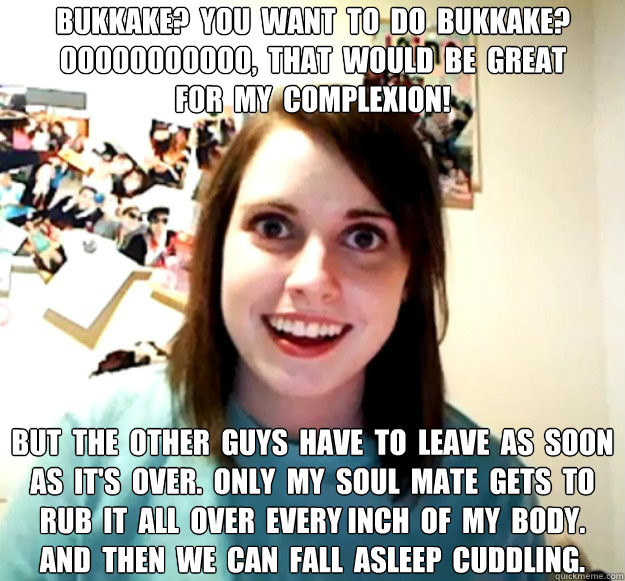 Bukkake?  you  want  to  do  Bukkake?
ooooooooooo,  that  would  be  great
for  my  complexion! but  the  other  guys  have  to  leave  as  soon  as  it's  over.  only  my  soul  mate  gets  to  rub  it  all  over  every inch  of  my  body.
and  then  we   Overly Attached Girlfriend