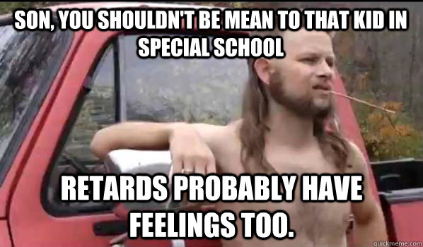 Son, you shouldn't be mean to that kid in special school Retards probably have feelings too.  Almost Politically Correct Redneck