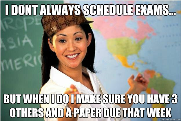 I dont always schedule exams... but when i do i make sure you have 3 others and a paper due that week  Scumbag Teacher