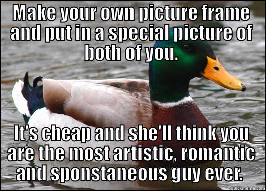 When you have to buy your GF a present and have no money - MAKE YOUR OWN PICTURE FRAME AND PUT IN A SPECIAL PICTURE OF BOTH OF YOU. IT'S CHEAP AND SHE'LL THINK YOU ARE THE MOST ARTISTIC, ROMANTIC AND SPONSTANEOUS GUY EVER.  Actual Advice Mallard