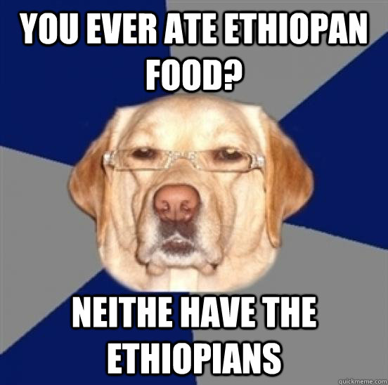 You ever ate ethiopan food? Neithe have the ethiopians  Racist Dog