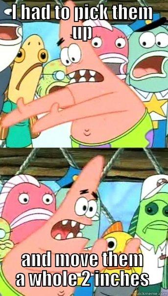 I M NOT LAZY - I HAD TO PICK THEM UP AND MOVE THEM A WHOLE 2 INCHES Push it somewhere else Patrick