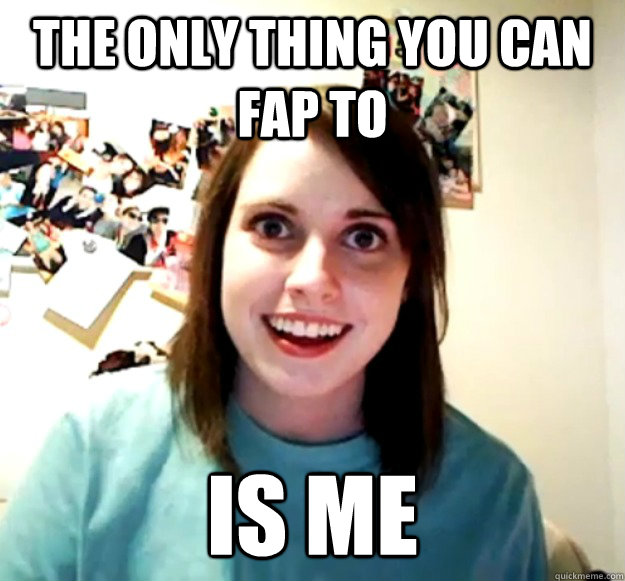 The Only Thing You Can Fap To Is Me Overly Attached Girlfriend
