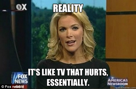 Reality It's like TV that hurts, 
Essentially.  Megyn Kelly