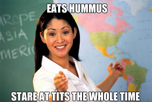 eats hummus stare at tits the whole time  Unhelpful High School Teacher